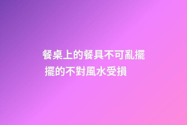餐桌上的餐具不可亂擺 擺的不對風水受損